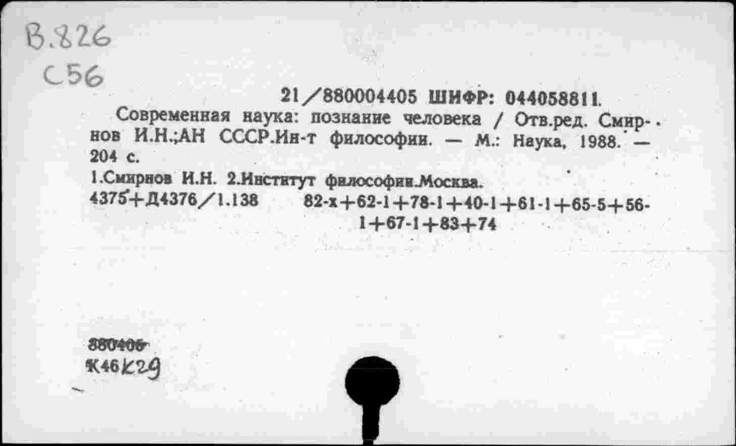 ﻿026
С56
21/880004405 ШИФР: 044058811.
Современная наука: познание человека / Отв.ред. Смир-. нов И.Н.ЛН СССР.Ин-т философии. — М.: Наука, 1988 — 204 с.
1 .Смирнов И.Н. 2.Институт философии.Москва.
43754- Д4376/1.138	82-Х+62-1 +78-1+40-14-61-1+65-5+ 56-
1+67-1+83+74
880406-
К4бк:г^